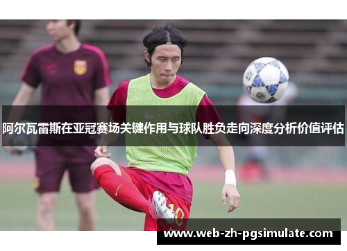 阿尔瓦雷斯在亚冠赛场关键作用与球队胜负走向深度分析价值评估 阿尔瓦雷斯在亚冠赛场关键作用与球队胜负走向深度分析价值评估